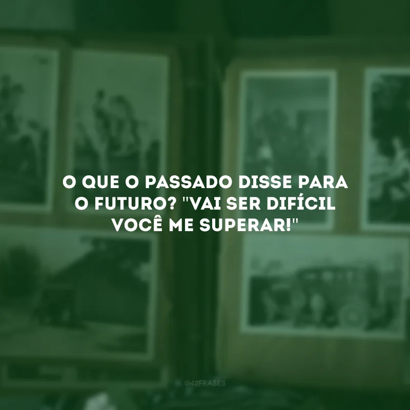O que o passado disse para o futuro? \"Vai ser difícil você me superar!\" 