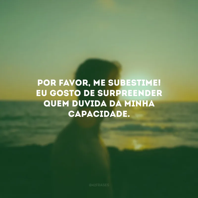 Por favor, me subestime! Eu gosto de surpreender quem duvida da minha capacidade.