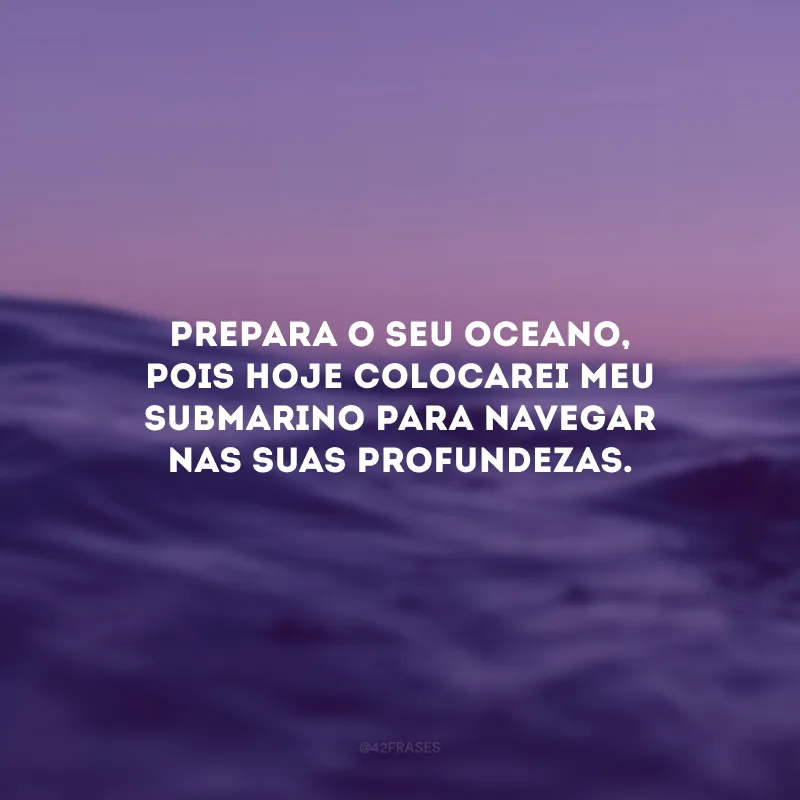 Prepara o seu oceano, pois hoje colocarei meu submarino para navegar nas suas profundezas. 