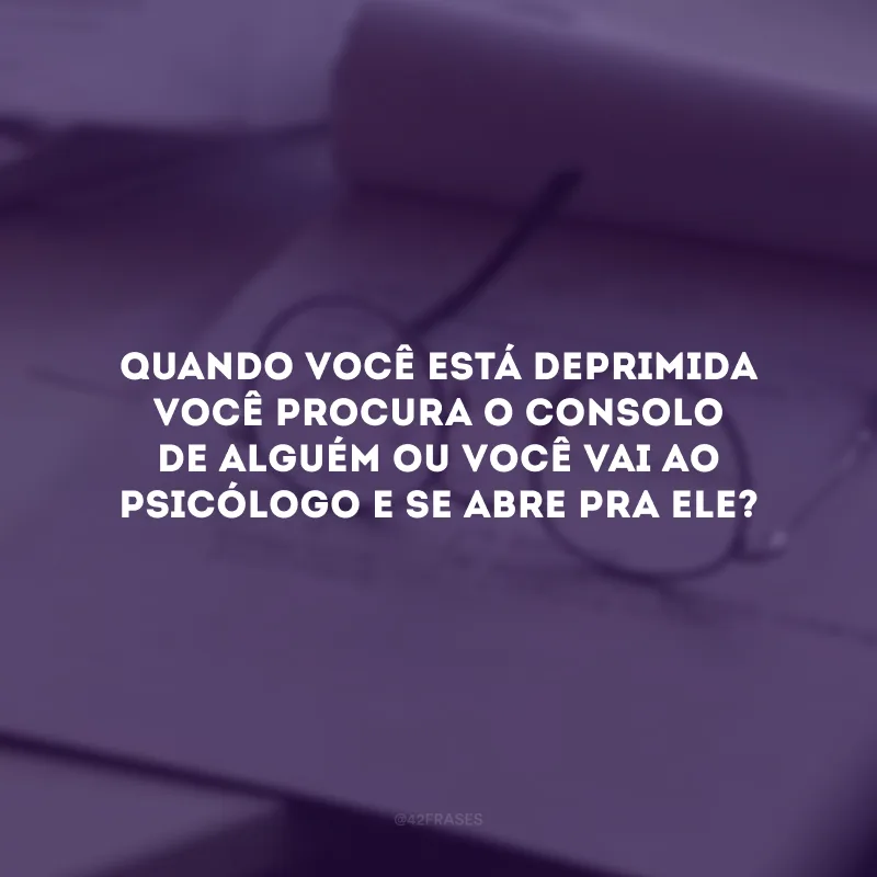 Quando você está deprimida você procura o consolo de alguém ou você vai ao psicólogo e se abre pra ele?