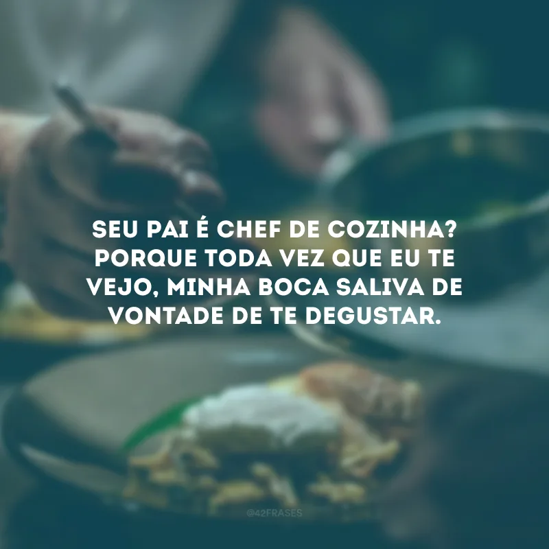 Seu pai é chef de cozinha? Porque toda vez que eu te vejo, minha boca saliva de vontade de te degustar. 