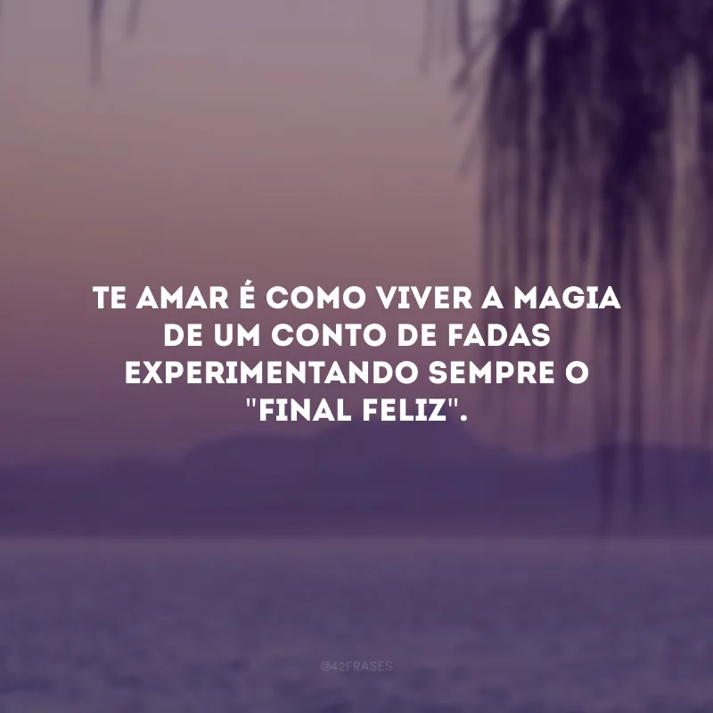 Te amar é como viver a magia de um conto de fadas experimentando sempre o \"final feliz\". 