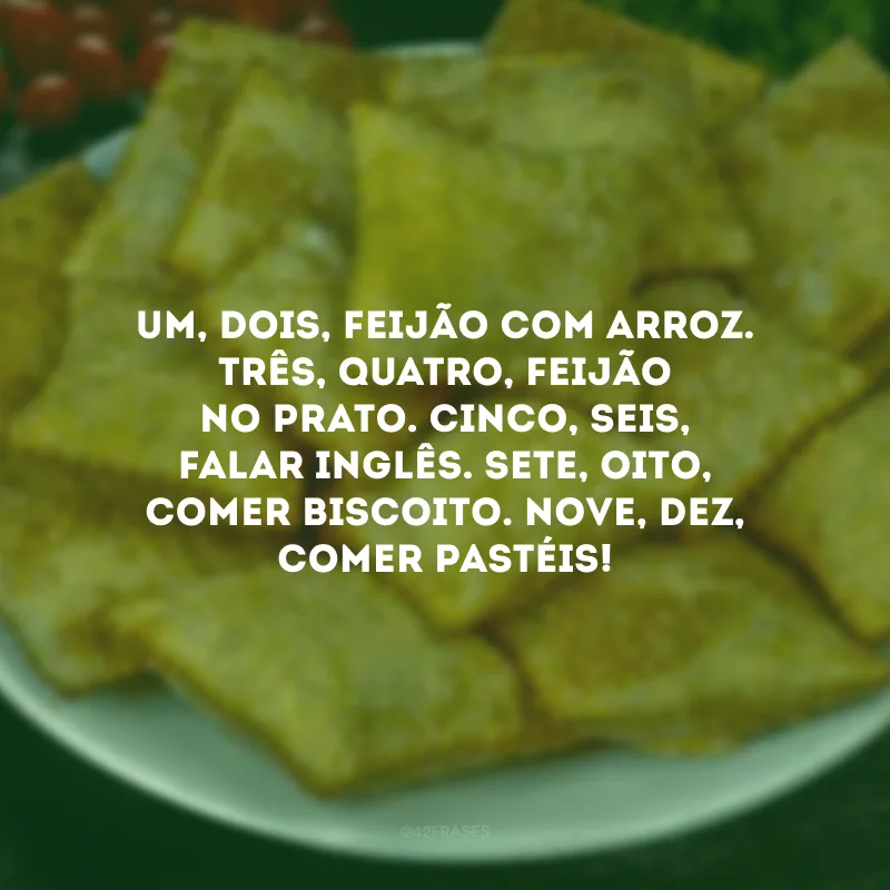 Um, dois, feijão com arroz. Três, quatro, feijão no prato. Cinco, seis, falar inglês. Sete, oito, comer biscoito. Nove, dez, comer pastéis!