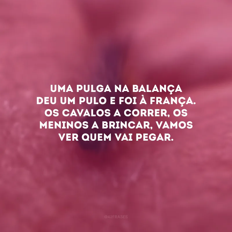 Uma pulga na balança deu um pulo e foi à França. Os cavalos a correr, os meninos a brincar, vamos ver quem vai pegar.