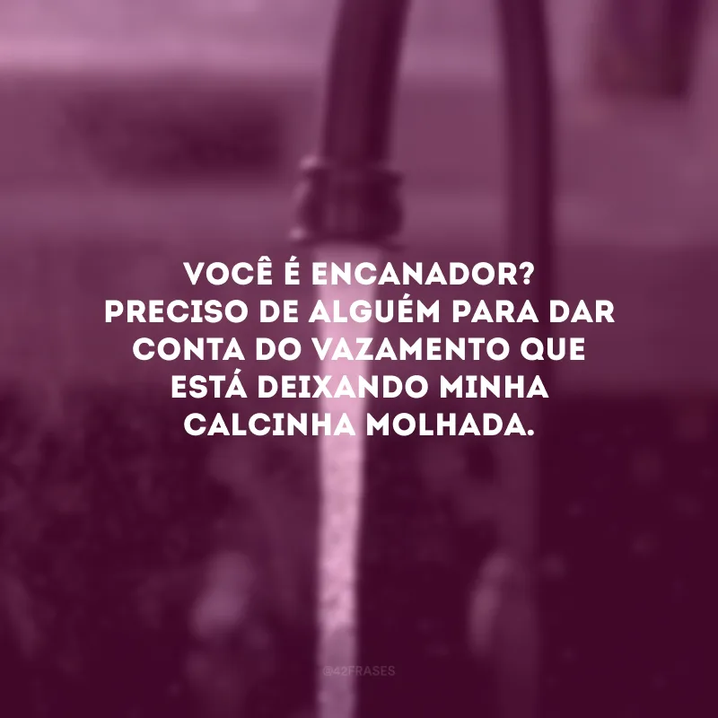 Você é encanador? Preciso de alguém para dar conta do vazamento que está deixando minha calcinha molhada. 