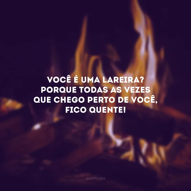 Você é uma lareira? Porque todas as vezes que chego perto de você, fico quente! 