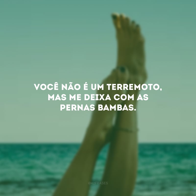Você não é um terremoto, mas me deixa com as pernas bambas. 