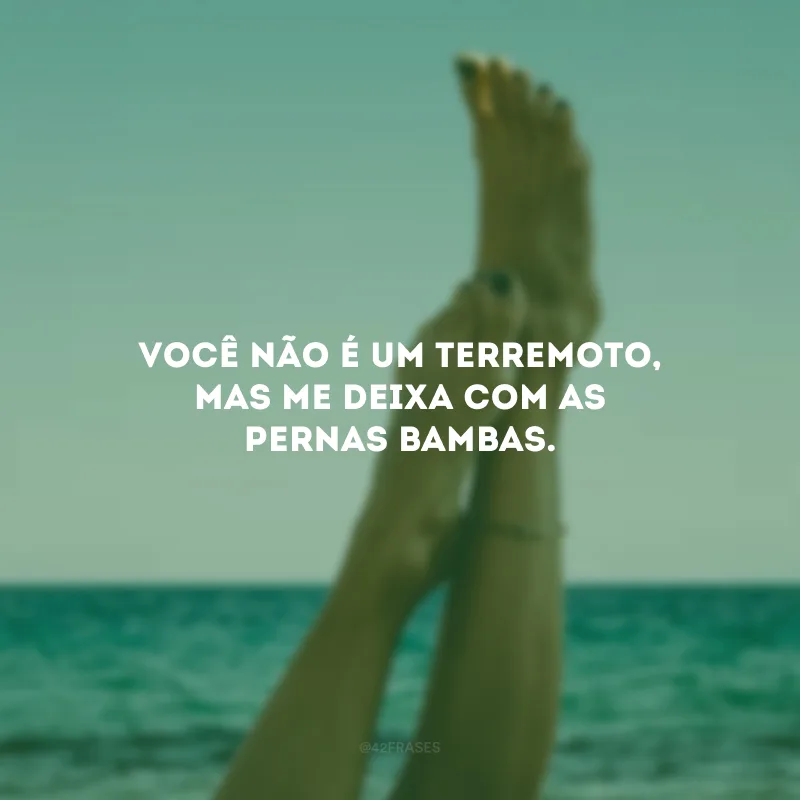 Você não é um terremoto, mas me deixa com as pernas bambas. 