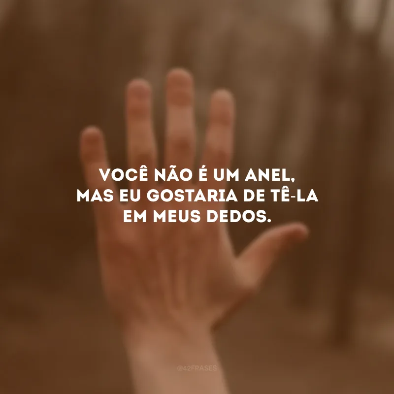 Você não é um anel, mas eu gostaria de tê-la em meus dedos. 